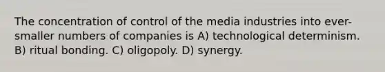 The concentration of control of the media industries into ever-smaller numbers of companies is A) technological determinism. B) ritual bonding. C) oligopoly. D) synergy.