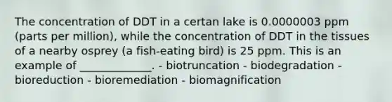 The concentration of DDT in a certan lake is 0.0000003 ppm (parts per million), while the concentration of DDT in the tissues of a nearby osprey (a fish-eating bird) is 25 ppm. This is an example of _____________. - biotruncation - biodegradation - bioreduction - bioremediation - biomagnification