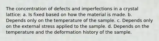 The concentration of defects and imperfections in a crystal lattice: a. Is fixed based on how the material is made. b. Depends only on the temperature of the sample. c. Depends only on the external stress applied to the sample. d. Depends on the temperature and the deformation history of the sample.