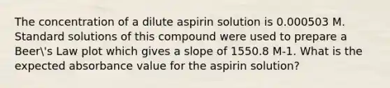 The concentration of a dilute aspirin solution is 0.000503 M. Standard solutions of this compound were used to prepare a Beer's Law plot which gives a slope of 1550.8 M-1. What is the expected absorbance value for the aspirin solution?