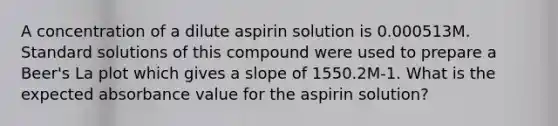 A concentration of a dilute aspirin solution is 0.000513M. Standard solutions of this compound were used to prepare a Beer's La plot which gives a slope of 1550.2M-1. What is the expected absorbance value for the aspirin solution?