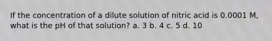 If the concentration of a dilute solution of nitric acid is 0.0001 M, what is the pH of that solution? a. 3 b. 4 c. 5 d. 10