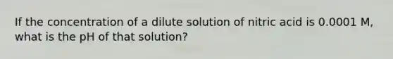 If the concentration of a dilute solution of nitric acid is 0.0001 M, what is the pH of that solution?