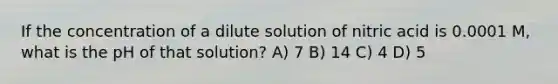 If the concentration of a dilute solution of nitric acid is 0.0001 M, what is the pH of that solution? A) 7 B) 14 C) 4 D) 5