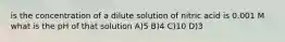 is the concentration of a dilute solution of nitric acid is 0.001 M what is the pH of that solution A)5 B)4 C)10 D)3