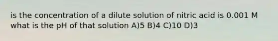 is the concentration of a dilute solution of nitric acid is 0.001 M what is the pH of that solution A)5 B)4 C)10 D)3