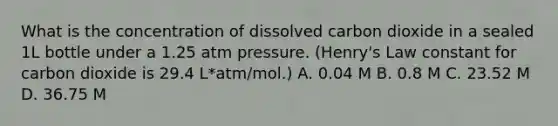 What is the concentration of dissolved carbon dioxide in a sealed 1L bottle under a 1.25 atm pressure. (Henry's Law constant for carbon dioxide is 29.4 L*atm/mol.) A. 0.04 M B. 0.8 M C. 23.52 M D. 36.75 M