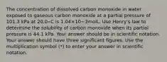 The concentration of dissolved carbon monoxide in water exposed to gaseous carbon monoxide at a partial pressure of 101.3 kPa at 20.0∘C is 1.04×10−3molL. Use Henry's law to determine the solubility of carbon monoxide when its partial pressure is 44.1 kPa. Your answer should be in scientific notation. Your answer should have three significant figures. Use the multiplication symbol (*) to enter your answer in scientific notation.