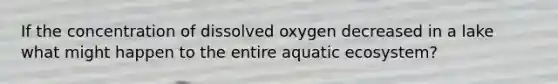 If the concentration of dissolved oxygen decreased in a lake what might happen to the entire aquatic ecosystem?