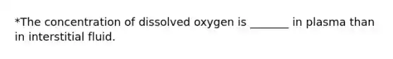 *The concentration of dissolved oxygen is _______ in plasma than in interstitial fluid.