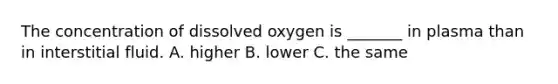 The concentration of dissolved oxygen is _______ in plasma than in interstitial fluid. A. higher B. lower C. the same