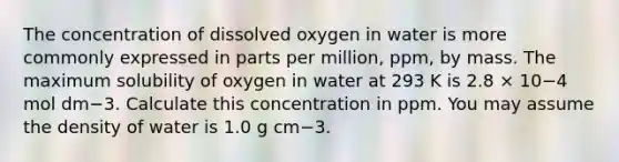 The concentration of dissolved oxygen in water is more commonly expressed in parts per million, ppm, by mass. The maximum solubility of oxygen in water at 293 K is 2.8 × 10−4 mol dm−3. Calculate this concentration in ppm. You may assume the density of water is 1.0 g cm−3.