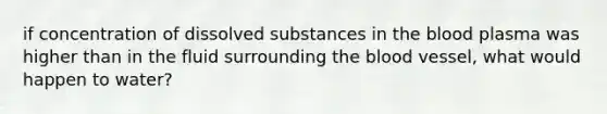 if concentration of dissolved substances in the blood plasma was higher than in the fluid surrounding the blood vessel, what would happen to water?