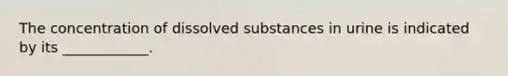 The concentration of dissolved substances in urine is indicated by its ____________.
