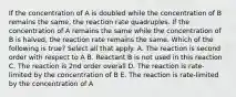 If the concentration of A is doubled while the concentration of B remains the same, the reaction rate quadruples. If the concentration of A remains the same while the concentration of B is halved, the reaction rate remains the same. Which of the following is true? Select all that apply. A. The reaction is second order with respect to A B. Reactant B is not used in this reaction C. The reaction is 2nd order overall D. The reaction is rate-limited by the concentration of B E. The reaction is rate-limited by the concentration of A