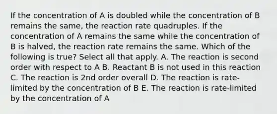 If the concentration of A is doubled while the concentration of B remains the same, the reaction rate quadruples. If the concentration of A remains the same while the concentration of B is halved, the reaction rate remains the same. Which of the following is true? Select all that apply. A. The reaction is second order with respect to A B. Reactant B is not used in this reaction C. The reaction is 2nd order overall D. The reaction is rate-limited by the concentration of B E. The reaction is rate-limited by the concentration of A