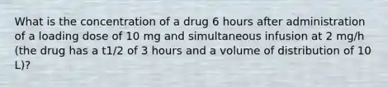 What is the concentration of a drug 6 hours after administration of a loading dose of 10 mg and simultaneous infusion at 2 mg/h (the drug has a t1/2 of 3 hours and a volume of distribution of 10 L)?