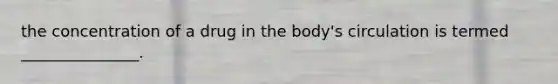 the concentration of a drug in the body's circulation is termed _______________.
