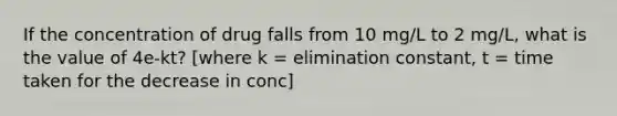 If the concentration of drug falls from 10 mg/L to 2 mg/L, what is the value of 4e-kt? [where k = elimination constant, t = time taken for the decrease in conc]