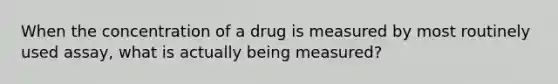 When the concentration of a drug is measured by most routinely used assay, what is actually being measured?