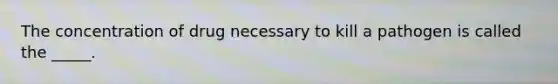 The concentration of drug necessary to kill a pathogen is called the _____.