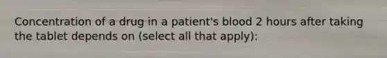 Concentration of a drug in a patient's blood 2 hours after taking the tablet depends on (select all that apply):