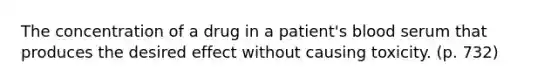 The concentration of a drug in a patient's blood serum that produces the desired effect without causing toxicity. (p. 732)