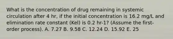 What is the concentration of drug remaining in systemic circulation after 4 hr, if the initial concentration is 16.2 mg/L and elimination rate constant (Kel) is 0.2 hr-1? (Assume the first-order process). A. 7.27 B. 9.58 C. 12.24 D. 15.92 E. 25