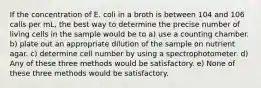 If the concentration of E. coli in a broth is between 104 and 106 calls per mL, the best way to determine the precise number of living cells in the sample would be to a) use a counting chamber. b) plate out an appropriate dilution of the sample on nutrient agar. c) determine cell number by using a spectrophotometer. d) Any of these three methods would be satisfactory. e) None of these three methods would be satisfactory.