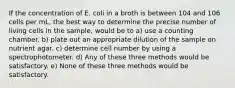 If the concentration of E. coli in a broth is between 104 and 106 cells per mL, the best way to determine the precise number of living cells in the sample, would be to a) use a counting chamber. b) plate out an appropriate dilution of the sample on nutrient agar. c) determine cell number by using a spectrophotometer. d) Any of these three methods would be satisfactory. e) None of these three methods would be satisfactory.