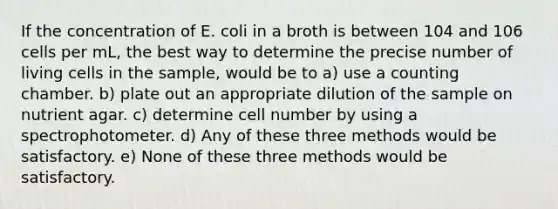 If the concentration of E. coli in a broth is between 104 and 106 cells per mL, the best way to determine the precise number of living cells in the sample, would be to a) use a counting chamber. b) plate out an appropriate dilution of the sample on nutrient agar. c) determine cell number by using a spectrophotometer. d) Any of these three methods would be satisfactory. e) None of these three methods would be satisfactory.