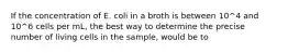 If the concentration of E. coli in a broth is between 10^4 and 10^6 cells per mL, the best way to determine the precise number of living cells in the sample, would be to