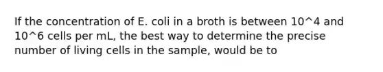 If the concentration of E. coli in a broth is between 10^4 and 10^6 cells per mL, the best way to determine the precise number of living cells in the sample, would be to