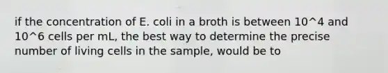 if the concentration of E. coli in a broth is between 10^4 and 10^6 cells per mL, the best way to determine the precise number of living cells in the sample, would be to