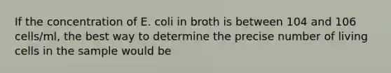 If the concentration of E. coli in broth is between 104 and 106 cells/ml, the best way to determine the precise number of living cells in the sample would be