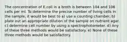 The concentration of E.coli in a broth is between 104 and 106 cells per ml. To determine the precise number of living cells in the sample, it would be best to a) use a counting chamber. b) plate out an appropriate dilution of the sample on nutrient agar. c) determine cell number by using a spectrophotometer. d) Any of these three methods would be satisfactory. e) None of these three methods would be satisfactory.