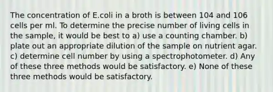 The concentration of E.coli in a broth is between 104 and 106 cells per ml. To determine the precise number of living cells in the sample, it would be best to a) use a counting chamber. b) plate out an appropriate dilution of the sample on nutrient agar. c) determine cell number by using a spectrophotometer. d) Any of these three methods would be satisfactory. e) None of these three methods would be satisfactory.