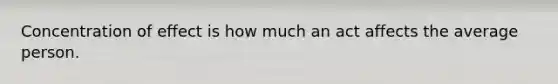 Concentration of effect is how much an act affects the average person.