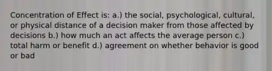 Concentration of Effect is: a.) the social, psychological, cultural, or physical distance of a decision maker from those affected by decisions b.) how much an act affects the average person c.) total harm or benefit d.) agreement on whether behavior is good or bad