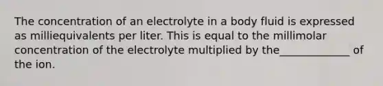 The concentration of an electrolyte in a body fluid is expressed as milliequivalents per liter. This is equal to the millimolar concentration of the electrolyte multiplied by the_____________ of the ion.