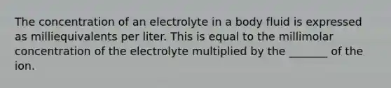 The concentration of an electrolyte in a body fluid is expressed as milliequivalents per liter. This is equal to the millimolar concentration of the electrolyte multiplied by the _______ of the ion.