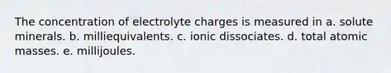 The concentration of electrolyte charges is measured in a. solute minerals. b. milliequivalents. c. ionic dissociates. d. total atomic masses. e. millijoules.