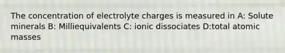 The concentration of electrolyte charges is measured in A: Solute minerals B: Milliequivalents C: ionic dissociates D:total atomic masses