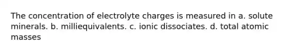 The concentration of electrolyte charges is measured in a. solute minerals. b. milliequivalents. c. ionic dissociates. d. total <a href='https://www.questionai.com/knowledge/k6F2qwrmRJ-atomic-masses' class='anchor-knowledge'>atomic masses</a>