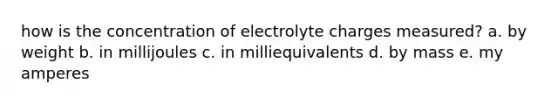 how is the concentration of electrolyte charges measured? a. by weight b. in millijoules c. in milliequivalents d. by mass e. my amperes