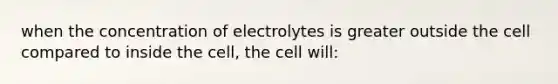 when the concentration of electrolytes is greater outside the cell compared to inside the cell, the cell will: