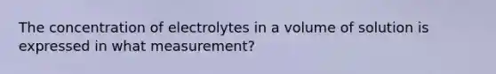 The concentration of electrolytes in a volume of solution is expressed in what measurement?