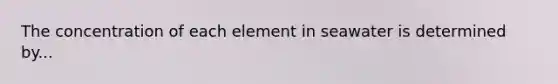 The concentration of each element in seawater is determined by...