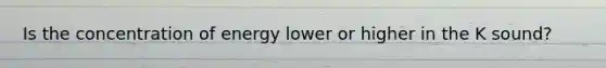 Is the concentration of energy lower or higher in the K sound?