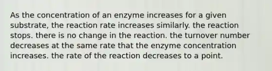 As the concentration of an enzyme increases for a given substrate, the reaction rate increases similarly. the reaction stops. there is no change in the reaction. the turnover number decreases at the same rate that the enzyme concentration increases. the rate of the reaction decreases to a point.